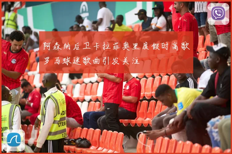 阿森纳后卫卡拉菲奥里度假时高歌罗马球迷歌曲引发关注