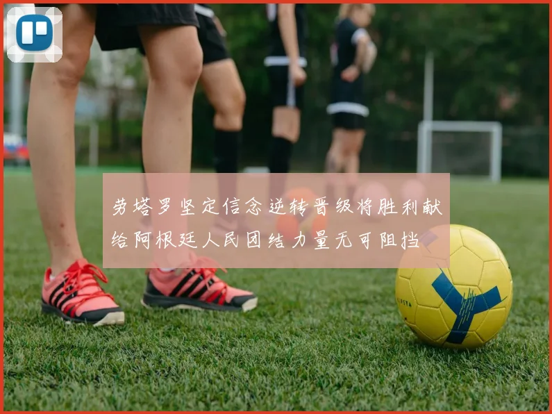 劳塔罗坚定信念逆转晋级将胜利献给阿根廷人民团结力量无可阻挡