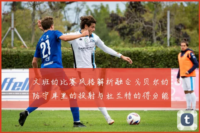 文班的比赛风格解析融合戈贝尔的防守库里的投射与杜兰特的得分能力
