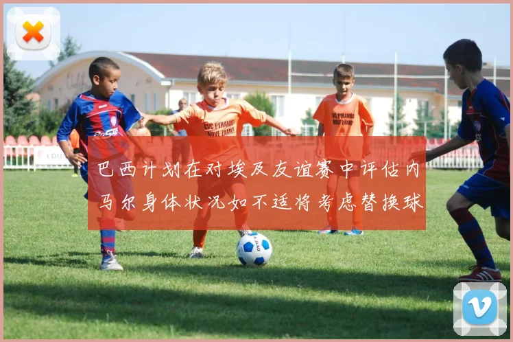 巴西计划在对埃及友谊赛中评估内马尔身体状况如不适将考虑替换球员