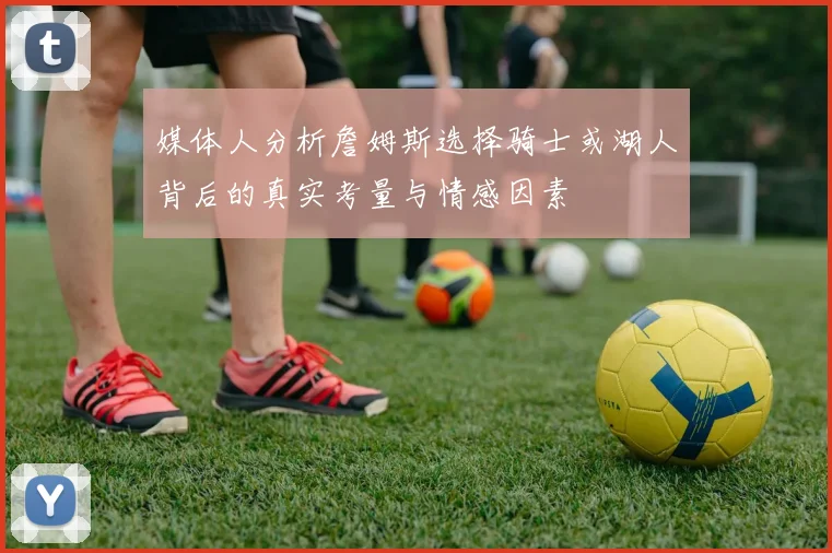 媒体人分析詹姆斯选择骑士或湖人背后的真实考量与情感因素