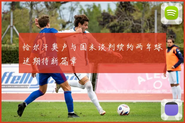 恰尔汗奥卢与国米谈判续约两年球迷期待新篇章