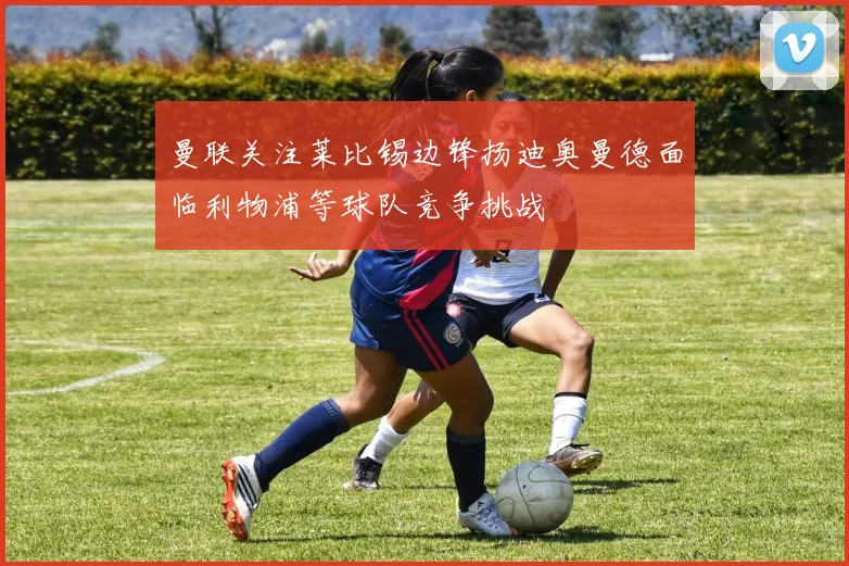 曼联关注莱比锡边锋扬迪奥曼德面临利物浦等球队竞争挑战