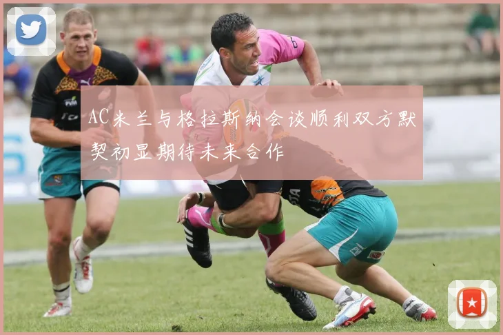 AC米兰与格拉斯纳会谈顺利双方默契初显期待未来合作