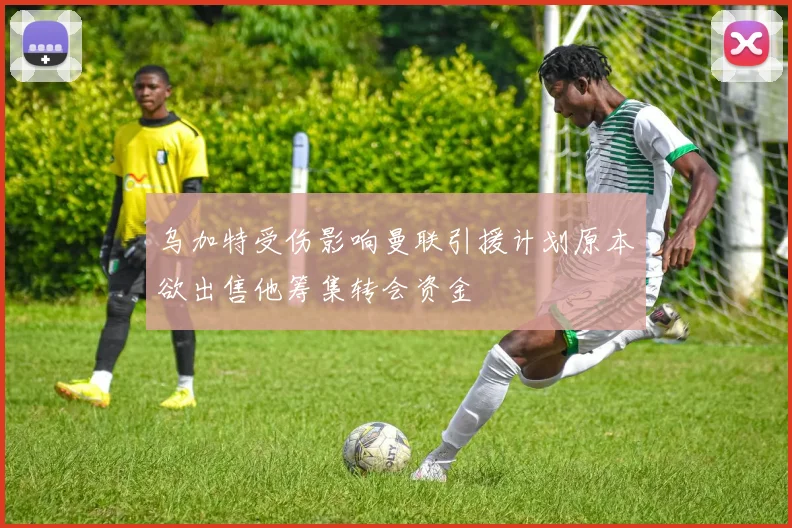 乌加特受伤影响曼联引援计划原本欲出售他筹集转会资金