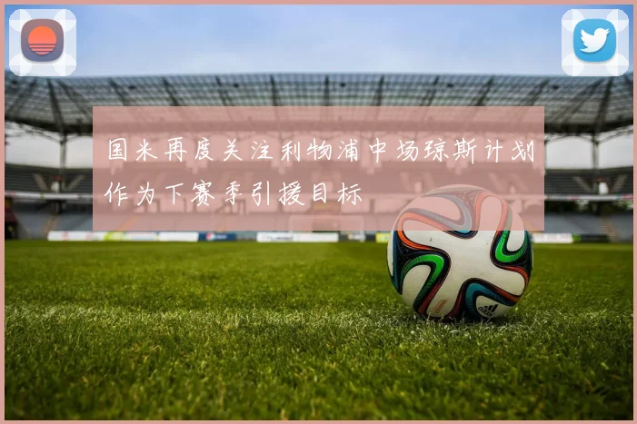 国米再度关注利物浦中场琼斯计划作为下赛季引援目标