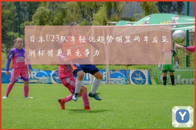日本U23队年轻化趋势明显两年后亚洲杯将更具竞争力