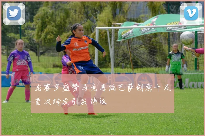 龙赛罗盛赞马竞恶搞巴萨创意十足首次转发引发热议