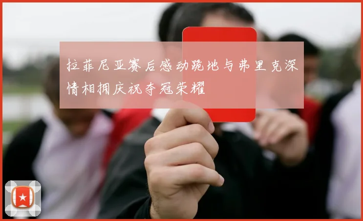 拉菲尼亚赛后感动跪地与弗里克深情相拥庆祝夺冠荣耀