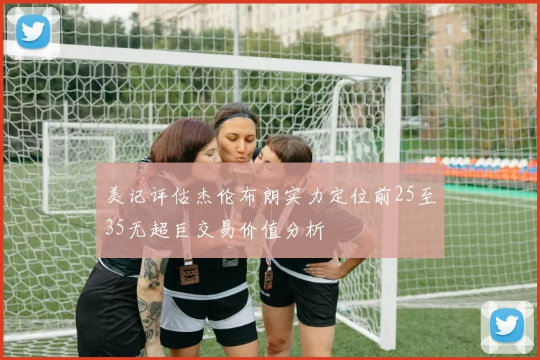 美记评估杰伦布朗实力定位前25至35无超巨交易价值分析