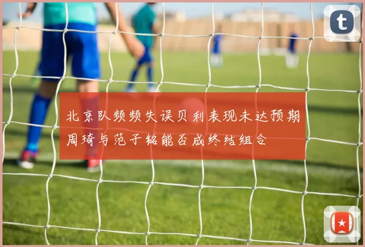 北京队频频失误贝利表现未达预期周琦与范子铭能否成终结组合