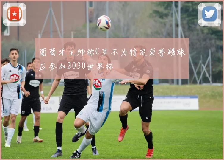 葡萄牙主帅称C罗不为特定荣誉踢球应参加2030世界杯