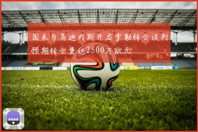 国米与乌迪内斯开启索勒转会谈判预期转会费达2500万欧元