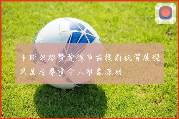卡斯尔称赞爱德华兹提前祝贺展现风度与尊重令人印象深刻