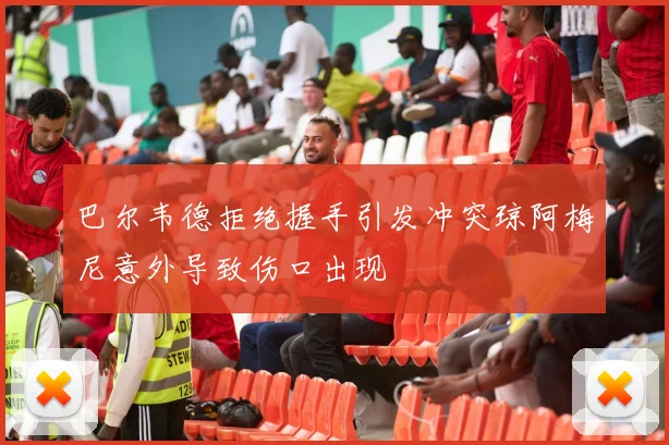 巴尔韦德拒绝握手引发冲突琼阿梅尼意外导致伤口出现
