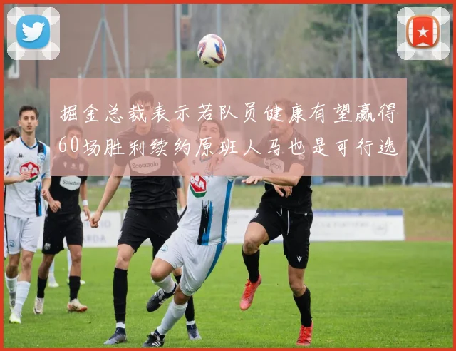 掘金总裁表示若队员健康有望赢得60场胜利续约原班人马也是可行选择