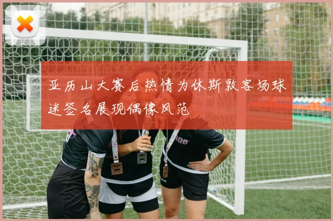亚历山大赛后热情为休斯敦客场球迷签名展现偶像风范