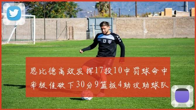 恩比德高效发挥17投10中罚球命中率极佳砍下30分9篮板4助攻助球队获胜