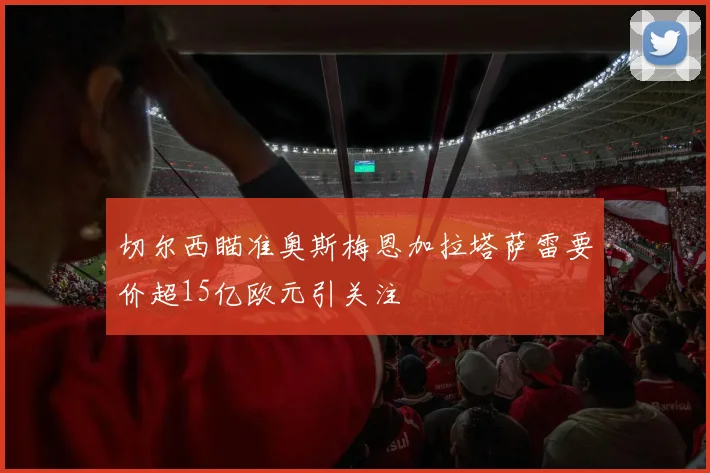 切尔西瞄准奥斯梅恩加拉塔萨雷要价超15亿欧元引关注